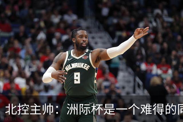 北控主帅：洲际杯是一个难得的同高手过招的机会 我们要珍惜