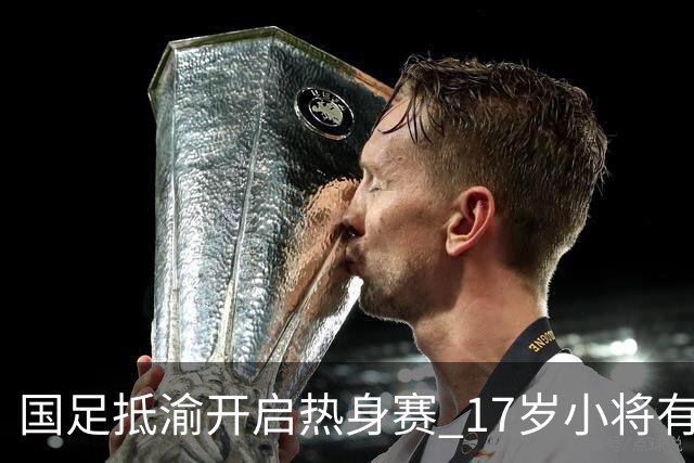 国足抵渝开启热身赛 17岁小将有望创出场纪录